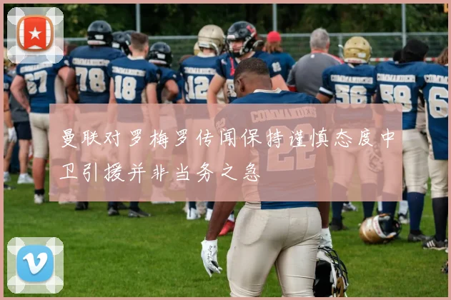 曼联对罗梅罗传闻保持谨慎态度中卫引援并非当务之急