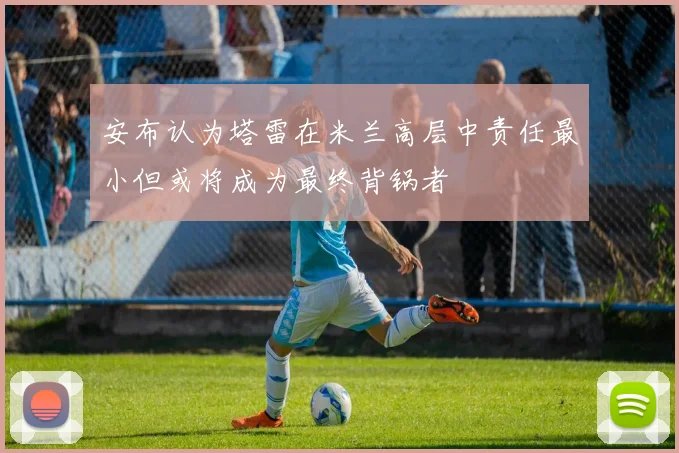 安布认为塔雷在米兰高层中责任最小但或将成为最终背锅者