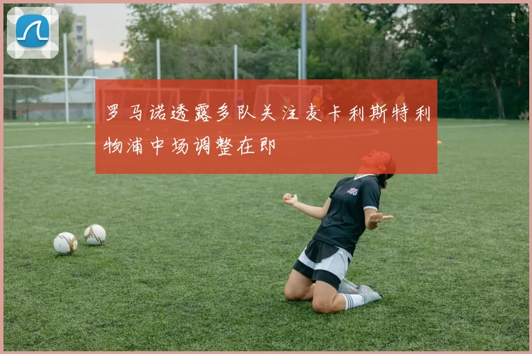 罗马诺透露多队关注麦卡利斯特利物浦中场调整在即