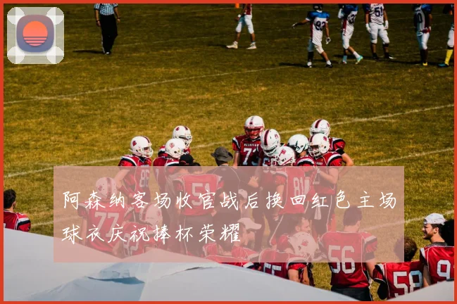 阿森纳客场收官战后换回红色主场球衣庆祝捧杯荣耀