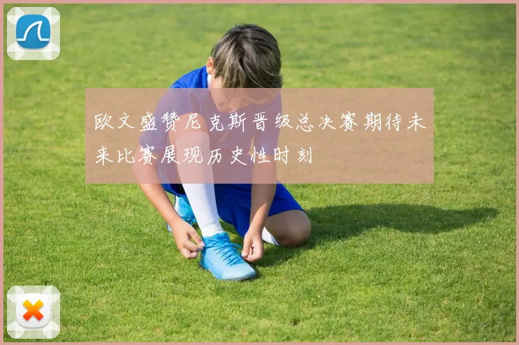 欧文盛赞尼克斯晋级总决赛期待未来比赛展现历史性时刻