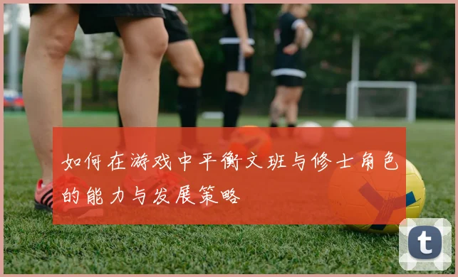 如何在游戏中平衡文班与修士角色的能力与发展策略
