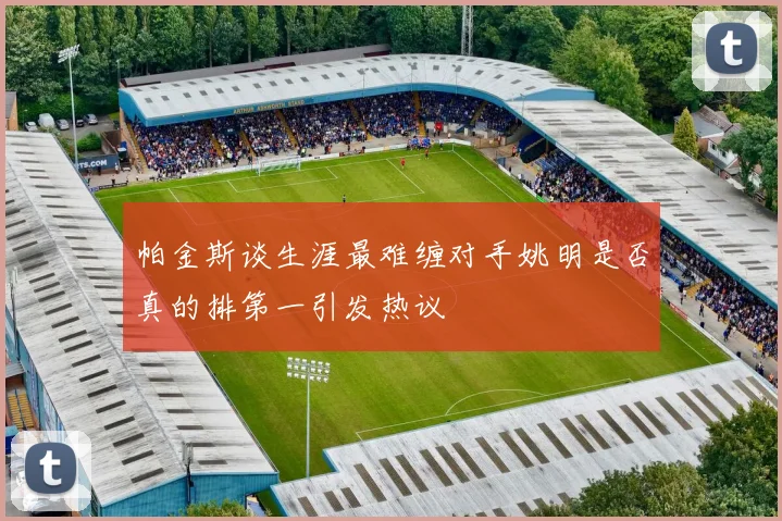 帕金斯谈生涯最难缠对手姚明是否真的排第一引发热议