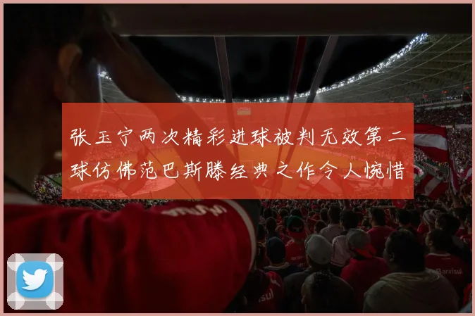 张玉宁两次精彩进球被判无效第二球仿佛范巴斯滕经典之作令人惋惜