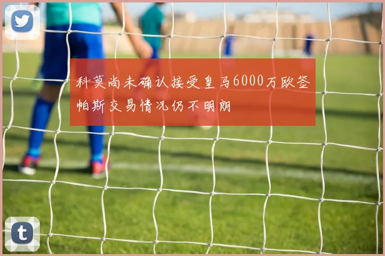 科莫尚未确认接受皇马6000万欧签帕斯交易情况仍不明朗