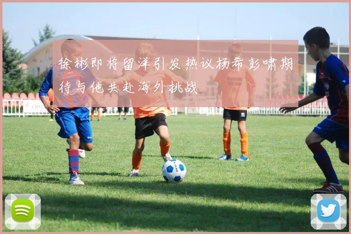 徐彬即将留洋引发热议杨希彭啸期待与他共赴海外挑战