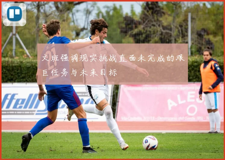文班强调现实挑战直面未完成的艰巨任务与未来目标