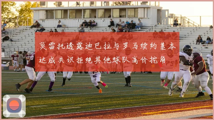 莫雷托透露迪巴拉与罗马续约基本达成共识拒绝其他球队高价挖角