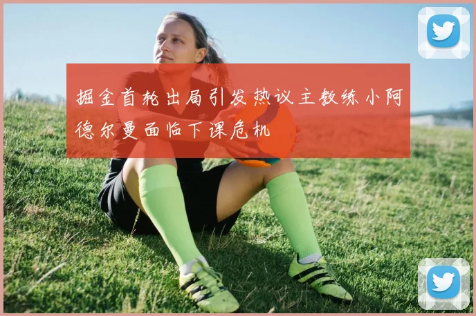 掘金首轮出局引发热议主教练小阿德尔曼面临下课危机