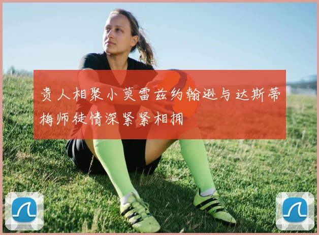 贵人相聚小莫雷兹约翰逊与达斯蒂梅师徒情深紧紧相拥