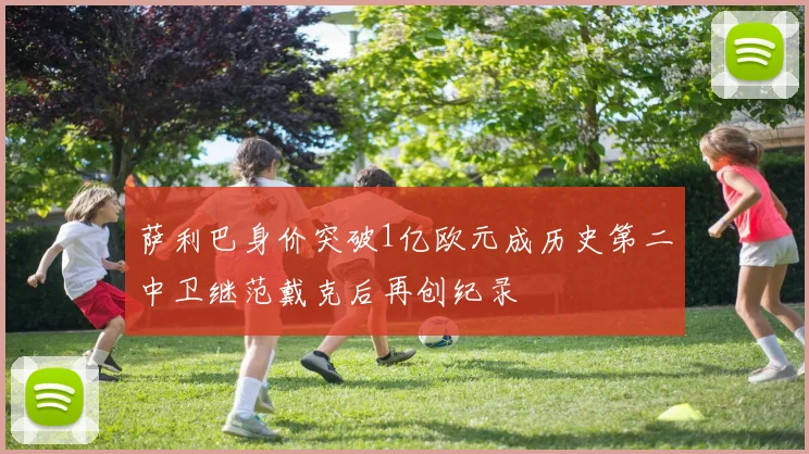 萨利巴身价突破1亿欧元成历史第二中卫继范戴克后再创纪录