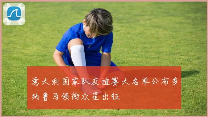 意大利国家队友谊赛大名单公布多纳鲁马领衔众星出征