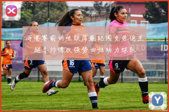 海港赛前训练缺席蒯纪闻克劳德王燊超李帅傅欢强势回归助力球队