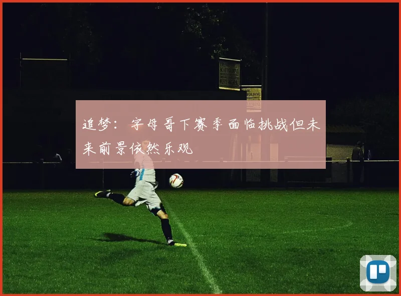 追梦：字母哥下赛季面临挑战但未来前景依然乐观