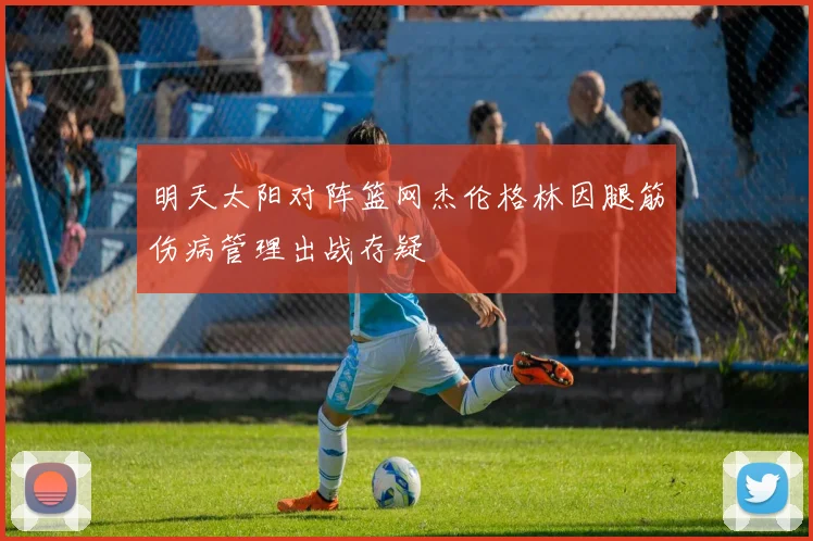 明天太阳对阵篮网杰伦格林因腿筋伤病管理出战存疑