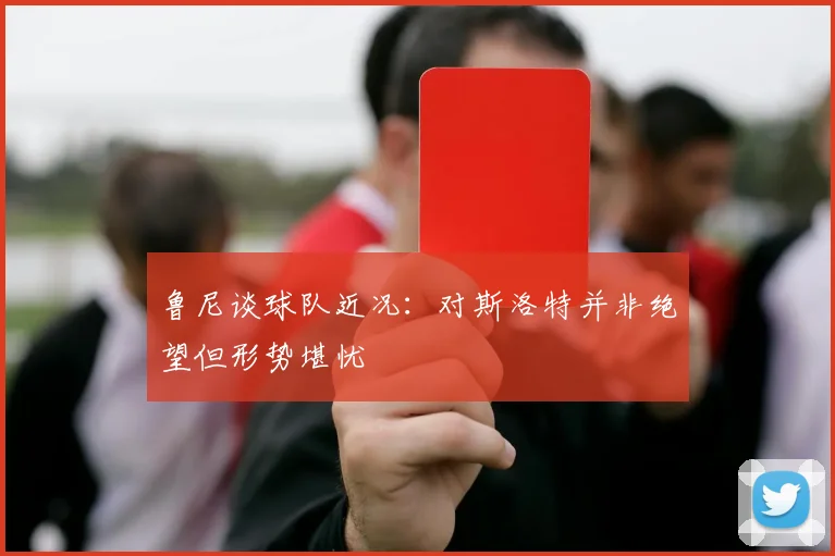 鲁尼谈球队近况：对斯洛特并非绝望但形势堪忧