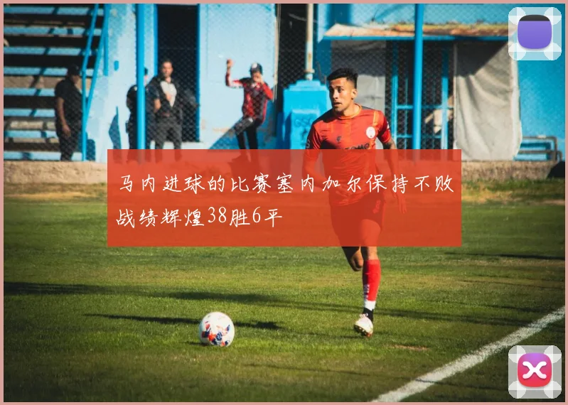 马内进球的比赛塞内加尔保持不败战绩辉煌38胜6平
