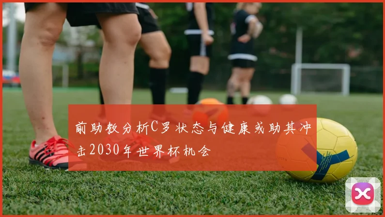 前助教分析C罗状态与健康或助其冲击2030年世界杯机会
