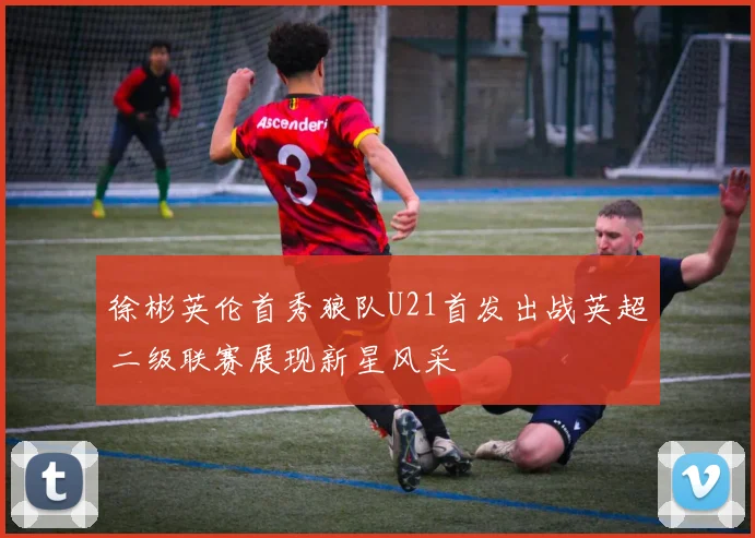 徐彬英伦首秀狼队U21首发出战英超二级联赛展现新星风采