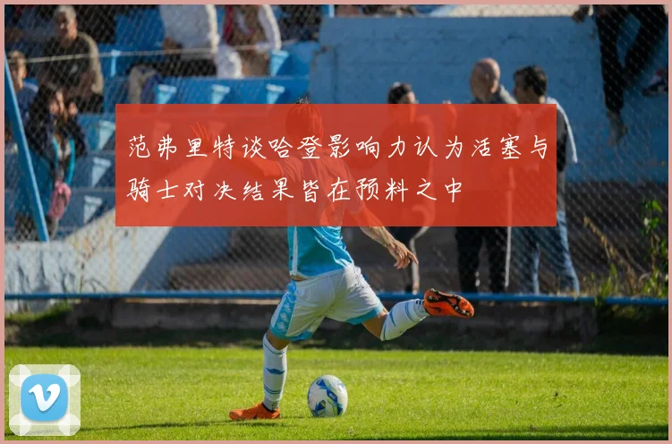 范弗里特谈哈登影响力认为活塞与骑士对决结果皆在预料之中