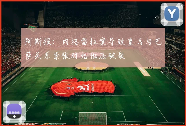 阿斯报：内格雷拉案导致皇马与巴萨关系紧张对话彻底破裂