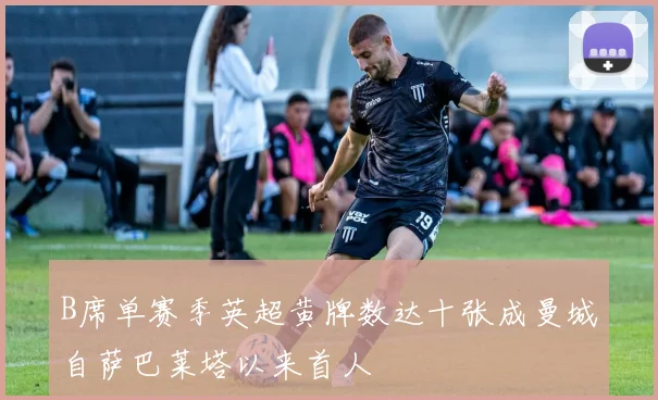 B席单赛季英超黄牌数达十张成曼城自萨巴莱塔以来首人