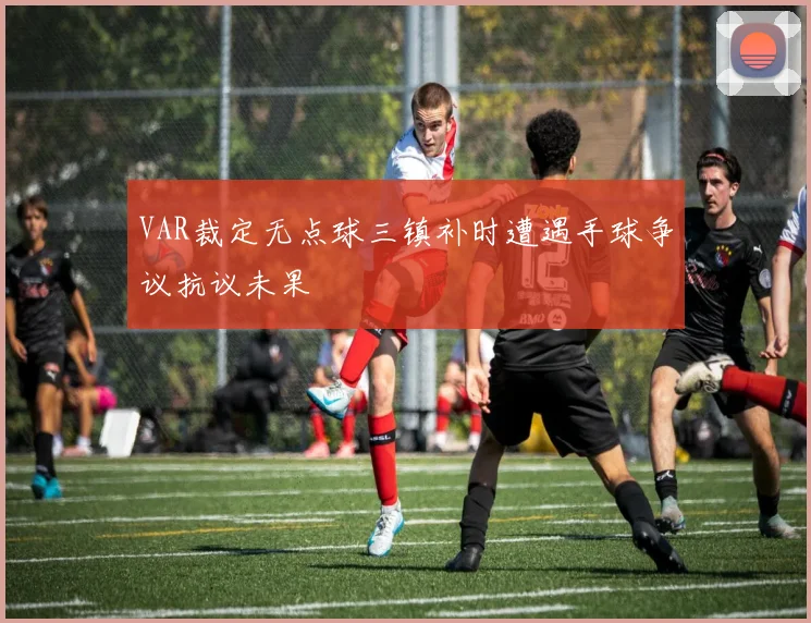 VAR裁定无点球三镇补时遭遇手球争议抗议未果