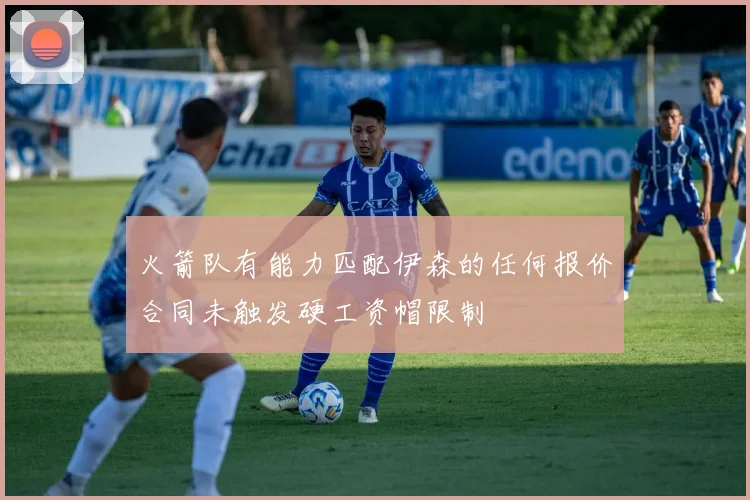 火箭队有能力匹配伊森的任何报价合同未触发硬工资帽限制