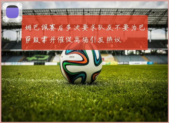 姆巴佩赛后多次要求队友不要为巴萨鼓掌并催促离场引发热议