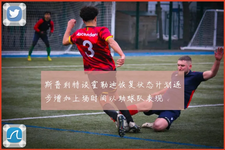 斯普利特谈霍勒迪恢复状态计划逐步增加上场时间以助球队表现