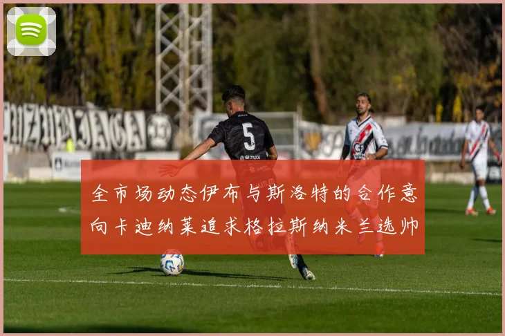 全市场动态伊布与斯洛特的合作意向卡迪纳莱追求格拉斯纳米兰选帅困境加剧