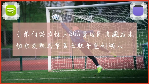 小弟们实力惊人SGA身边卧虎藏龙米切尔麦凯恩华莱士联手重创湖人
