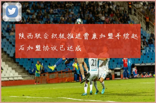 陕西联合积极推进曹康加盟手续赵石加盟协议已达成