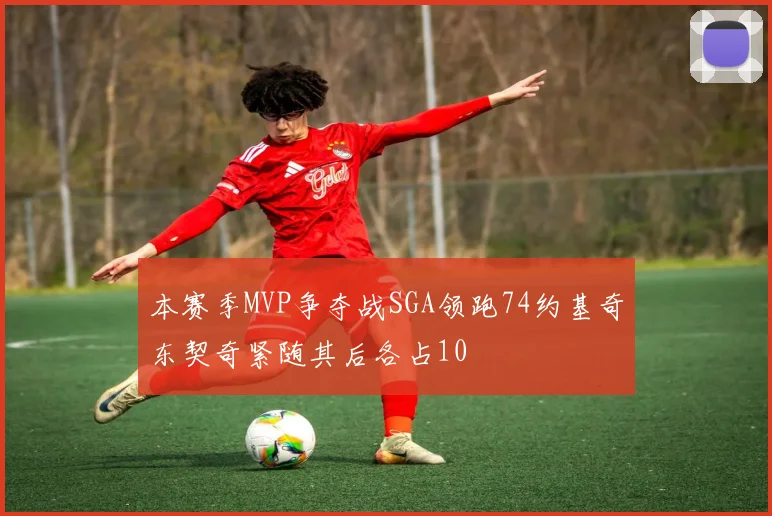 本赛季MVP争夺战SGA领跑74约基奇东契奇紧随其后各占10