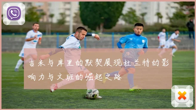 吉米与库里的默契展现杜兰特的影响力与文班的崛起之路
